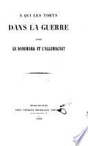 A qui les torts dans la guerre entre le Danemark et l'Allemagne? [By Christian Charles Frederick Augustus, Duke of Sleswick-Holstein-Sonderburg-Augustenburg.]
