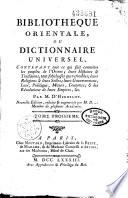 Bibliotheque orientale, ou Dictionnaire universel, contenant tout ce qui fait connoître les peuples de l'Orient; leurs histoires & traditions, tant fabuleuses que véritables; leurs religions & leurs sectes; leurs gouvernemens, loix, politique, moeurs, coutumes; & les révolutions de leurs empires, &c. Par M. d'Herbelot. Nouvelle edition, réduite et augmentée par M. D... membre de plusieurs académies. Tome premier [- Tome sixième]