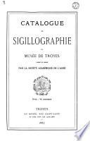 Catalogue de sigillographie du musée de Troyes fondé et dirigé par la Société académique de l'Aube