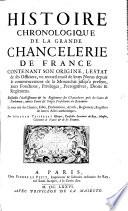 Contenante son origine, l'estat de ses officiers , un recueil exact de leurs Noms depuis le commencement de la Monarchie jusqu'a present, leur fonctions, privileges, prerogatives, droits et reglemens. Ensemble l'etablissement et les reglemens des chanceleries pres les cours de parlement, autres cours et sieges presidiaux du Royaume. Le tout tire des chartes, edits , Declarations, Arrets, Reglemens, Registres et autres actes authentiques