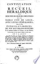 Continuation du receuil héraldique des seigneurs bourg-mestres de la noble cité de Liège, avec leurs généalogies, celles de nos évêques-et-princes, de nos souverains-officiers et de quelques familles de l'Europe, les plus illustres