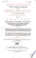 Corps universel diplomatique du droit des gens, contenant un recueil des traitez d'alliance, de paix, de trève, de neutralité, de commerce, d'échange, de protection & de garantie, de toutes les conventions, transactions, pactes, concordats, & autres contrats, qui ont été faits en Europe, depuis le regne de l'empereur Charlemagne jusques à présent; avec les capitulations imperiales et royales ... & en général de tous les titres, sous quelque nom qu'on les désigne, qui peuvent servir à fonder, établir, ou justifier les droits et les interets des princes et etats de l'Europe; le tout tiré en partie des archives [...]
