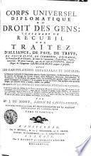 CORPS UNIVERSEL DIPLOMATIQUE DU DROIT DES GENS; CONTENANT VN RECUEIL DES TRAITEZ D'ALLIANCE, DE PAIX, DE TREVE, DE NEUTRALITÉ, DE COMMERCE, D'ÉCHANGE, de Protection [et] de Garantie, de toutes les Conventions, Transactions, Pactes, Concordats, [et] autres Contrats, qui ont été saits en EUROPE, depuis le Regne de l'Empereur CHARLEMAGNE jusques à présent; AVEC LES CAPITULATIONS IMPERIALES ET ROYALES; les Sentences Arbitrales & Souveraines dans les Causes importantes; les Déclarations de Guerre, les Contrats de Mariage des Grands Princes, leurs Testamens, Donations, Renonciations, & Protestations; les Investitures des grands Fiefs; les Erections des grandes Dignités, celles des grandes Compagnies de Commerce, & en général de tous les Titres, sous quelque nom qu'on les désigne, qui peuvent servir à fonder, établir, ou justifier LES DROITS ET LES INTERETS DES PRINCES ET ETATS DE L'EUROPE; Le tout tiré en partie des Archives de la TRES-AUGUSTE MAISON D'AUTRICHE, [et] en partie de celles de quelques autres Princes [et] Etats; comme aussi des Protocolles de quelques Grands Ministres; des Manuscrits de la Bibliotheque Royale de BERLIN; des meilleures Collections, qui ont déja paru tant en ALLEMAGNE, qu'en FRANCE, en ANGLETERRE, en HOLLANDE, [et] ailleurs; sur tout des Actes de RYMER; [et] enfin les plus estimés, soit en Histoire, en Politique, ou en Droit