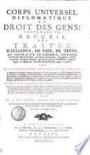 CORPS UNIVERSEL DIPLOMATIQUE DU DROIT DES GENS; CONTENANT VN RECUEIL DES TRAITEZ D'ALLIANCE, DE PAIX, DE TREVE, DE NEUTRALITÉ, DE COMMERCE, D'ÉCHANGE, de Protection [et] de Garantie, de toutes les Conventions, Transactions, Pactes, Concordats, [et] autres Contrats, qui ont été saits en EUROPE, depuis le Regne de l'Empereur CHARLEMAGNE jusques à présent; AVEC LES CAPITULATIONS IMPERIALES ET ROYALES; les Sentences Arbitrales & Souveraines dans les Causes importantes; les Déclarations de Guerre, les Contrats de Mariage des Grands Princes, leurs Testamens, Donations, Renonciations, & Protestations; les Investitures des grands Fiefs; les Erections des grandes Dignités, celles des grandes Compagnies de Commerce, & en général de tous les Titres, sous quelque nom qu'on les désigne, qui peuvent servir à fonder, établir, ou justifier LES DROITS ET LES INTERETS DES PRINCES ET ETATS DE L'EUROPE; Le tout tiré en partie des Archives de la TRES-AUGUSTE MAISON D'AUTRICHE, [et] en partie de celles de quelques autres Princes [et] Etats; comme aussi des Protocolles de quelques Grands Ministres; des Manuscrits de la Bibliotheque Royale de BERLIN; des meilleures Collections, qui ont déja paru tant en ALLEMAGNE, qu'en FRANCE, en ANGLETERRE, en HOLLANDE, [et] ailleurs; sur tout des Actes de RYMER; [et] enfin les plus estimés, soit en Histoire, en Politique, ou en Droit