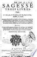 De la sagesse trois livres, par Pierre Charron parisien, ... Ausquels est adiousté vn recueil des lieux & chapitres, suiuant la premiere edition de Bordeaus, 1601. ..