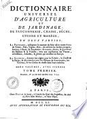 Dictionnaire universel d'agriculture et de jardinage, de fauconnerie, chasse, peche, cuisine et manege, en deux parties: la premiere, enseignant la maniere de faire valoir toutes sortes de terres, pres, vignes, bois; de cultiver les jardins potagers, fruitiers, a fleurs, & d'ornement; de nourrir, elever, & gouverner les bestiaux & la volaille; avec une explication des plantes, arbrisseaux, arbustes, & arbres qui croissent en Europe. La seconde, donnant des regles pour la volerie, la chasse & la peche, & des remedes pour les oiseaux de fauconnerie, les cheveaux, & les chiens de chasse dans leurs maladies ... Tome premier \-second!