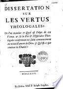 Dissertation sur les vertus théologales ; où l'on examine 1°. quel est l'objet de ces vertus. 2°. Si la foi et l'espérance theologales renferment un saint commencement au moins d'amour de Dieu. 3°. Qu'est-ce que contient la charité?