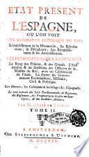 Etat present de l'Espagne, ou l'on voit une geographie historique du pays. L'etablissement de la monarchie, ses revolutions, sa decadence, son retablissement & ses accroissemens. Les prerogatives de la couronne. Le rang des princes, & des grands. L'institution & les fonctions des officiers de la maison du roi, avec un ceremonial du palais. La forme du gouvrnement ecclesiastique, militaire, civil & politique. Les moeurs, les coutumes & les usages des Espagnols. Le tout extrait des loix fondamentales du royaume, des reglemens, des pragmatiques les plus authentiques & des meilleurs auteurs. Par M. l'abbe De Vayrac. Tome premier °-3.!