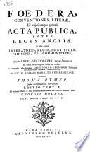 Foedera, conventiones, literae, et cujuscunque generis acta publica, inter reges Angliae, et alios quosvis imperatores, reges, pontifices, principes, vel communitates, ab ineunte saeculo duodecimo, viz. ab anno 1101. ad nostra usque tempora, habita aut tractata: ex autographis, infra secretiores archivorum regiorum thesaurarias per multa saecula reconditis, fideliter exscripta. In lucem missa de mandato nuperae reginae, accurantibus Thoma Rymer, et Roberto Sanderson. Ad originales chartas in Turri Londinensi denuo summa fide collata & emendata, studio Georgii Holmes