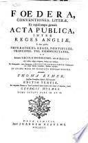 Foedera, Conventiones, Literae, Et Cujuscunque Generis Acta Publica, Inter Reges Angliae, Et Alios Quosvis Imperatores, Reges, Pontifices, Principes, Vel Communitates, Ab Ineunte Saeculo Duodecimo, Viz. Ab Anno 1101. Ad Nostra Usque Tempora, Habita Aut Tractata: Ex Autographis, Infra Secretiores Archivorum Regiorum Thesaurarias Per Multa Saecula Reconditis, Fideliter Exscripta. In Lucem Missa de Mandato Nuperae Reginae, Accurantibus Thoma Rymer, Et Roberto Sanderson. Ad Originales Chartas in Turri Londinensi Denuo Summa Fide Collata & Emendata, Studio Georgii Holmes