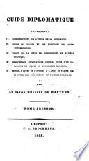 Guide diplomatique. Contenant: 1o. Considérations sur l'étude de la diplomatie. 2o. Précis des droits et des fonctions des agens diplomatiques. 3o. Traité sur le style des compositions en matière politique. 4o. Bibliothèque diplomatique choisie ... 5o. Recueil d'actes, etc