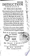 Instruction très-facile et nécessaire pour obtenir de Cour de Rome, & de la Legation d'Avignon, toutes sortes d'expéditions de bénéfices, dispenses de mariages & autres, les sçavoir lire, leur prix, les mettre à exécution, & de qui on est obligé de se servir pour les obtenir ; avec plusieurs modèles d'actes & copies de signatures, de brefs, & de bulles. Par Jacques Le Pelletier escuyer, conseiller du roy, avocat en parlement, & expéditionnaire de Cour de Rome, & de la légation d'Avignon. Revû & de beaucoup augmenté par l'auteur. Huitième édition