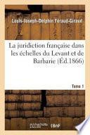 La Juridiction Francaise Dans Les Echelles Du Levant Et de Barbarie T01