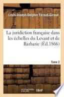 La Juridiction Francaise Dans Les Echelles Du Levant Et de Barbarie T02