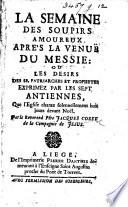 La Semaine des soûpirs amoureux après la venuë du Messie: ou les Désirs des SS. partiarches et prophetes exprimez par les sept antiennes, que l'Eglise chante solennellement huit jours devant Noël