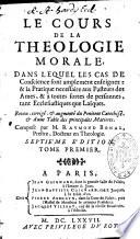 Le cours de la théologie morale dans lequel les cas de conscience sont amplement enseignez : & la pratique nécessaire aux pasteurs des âmes, & à tout sortes de personnes, tant ecclésiatiques que laïques. Reveu, corrigé & augmenté du Pénitent Catéchisé, & d'une Table des principales matières. Composé par M. Raymond Bonal ...