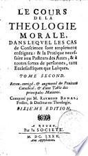 Le Cours de la théologie morale, dans lequel les cas de conscience sont amplement enseignez : & la pratique nécessaire aux pasteurs des ames, & à toutes sortes de personnes, tant ecclésiastiques que laïques...Reveu, corrigé, & augmenté du Pénitent Catéchisé, & d'une Table des principales Matières. Composé par M. Raymond Bonal, prestre, & docteur en théologie