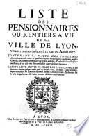 Liste des pensionnaires ou rentiers a vie de la ville de Lyon, vivans connus jusques à ce jour 15. aoust 1677. Contenant la datte des contrats de constitution, les noms et qualitez desdits pensionnaires conformes ausdits contrats, les sommes principales qu'ils ont données, et celles de leurs pensions ou rentes à vie ; le tout suivant ladite datte de leurs contrats. Ladite liste suivie de celle des pensionnaires decedez, connus jusques audit jour 15. aoust 1677. Et d'une table alphabetique contenant les noms & surnoms desdits rentiers vivans, & de ceux sur la teste desquels ont esté faites aucunes desdites constitutions