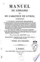MANUEL DU LIBRAIRE ET DE L'AMATEUR DE LIVRES, CONTENANT 1° UN NOUVEAU DICTIONNAIRE BIBLIOGRAPHIQUE, Dans lequel sont indiqués les Livres les plus précieux et les Ouvrages les plus utiles, tant anciens que modernes, avec des notes sur les différentes éditions qui en ont été faites, et des renseignemens nécessaires pour reconnaître les contrefaçons, et collationner les Livres anciens et les principaux Ouvrages à estampes; on y a joint la concordance des prix auxquels les éditions les plus rares ont été portées dans les ventes publiques faites depuis quarante ans, et l'évaluation approximative des Livres ancines qui se rencontrent fréquemment dans le commerce de la Librairie; 2° UNE TABLE EN FORME DE CATALOGUE RAISONNÉ, Où sont classés méthodiquement tous les Ouvrages indiqués dans le Dictionnaire, et un grand nombre d'autres Ouvrages utiles, mais d'un prix ordinaire, qui n'ont pas dû être placés au rang des Livres précieux