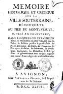 Mémoire historique et critique sur la ville souterraine, découverte au pied du Mont-Vésuve, divisé en chapitres, dans lesquels on examine en détail les monuments de cette ville, tels que ses palais, ses édifices publics & particuliers, ses places publiques, ses ruës, ses théatres, ses portiques, ses bains, ses peintures, ses mosaïques, ses statuës, ses médailles, ses inscriptions, & généralement tout ce qui a rapport aux moeurs & aux usages des anciens Romains