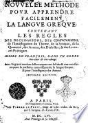 Nouuelle methode pour apprendre facilememnt la langue greque: contenant les regles des declinaisons, des coniuguaisons, de l'inuestigation du theme, ... & des licences poëtiques. Mises en françois, dans vn ordre tres-abregé. Auec vn grand nombre de remarques tres-solides & tres-necessaires pour la parfaitte connoissance de la langue greque, & pour l'intelligence des auteurs