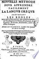 Nouuelle methode pour apprendre facilement la langue greque: contenant les regles des declinaisons, des coniuguaisons, de l'inuestigation du theme, de la syntaxe, de la quantité, des accens, des dialectes, & des licences poëtiques. Mises en françois, dans vn ordre tres-clair & tres-abregé. ..