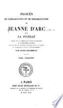 Procès de condamnation et de réhabilitation de Jeanne d'Arc, dite La Pucelle: Témoignages des poètes du XVe siecle. Lettres, actes et autres pieces détachées. Témoignages extraits des livres de comptes. Document relatifs à l'Institution et aux premières célébrations de la fete du 8 mai, jour anniversaire de la déliverance d'Orleans. Documents sur la fausse Jeanne d'Arc qui parut de 1436 à 1440. Supplément aux pièces et extraits concernant La Pucelle. Itinéraire de La Pucelle. Notice littéraire du proces du condamnation. Notice des pièces de la rehabilitation. Table analytique