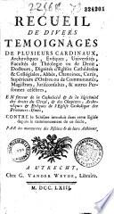 Recueil de divers témoignages de plusieurs cardinaux, archevêques, evêques, universités, facultés de théologie ou de droit, docteurs, dignités d'églises cathédrales & collégiales, abbés, chanoines, curés, supérieurs d'ordres ou de communautés, magistrats, jurisconsultes, & autres personnes célèbres. En faveur de la catholicité & de la légitimité des droits du clergé, & des chapitres, archevêques & évêques de l'eglise catholique des Provinces-Unies, contre le schisme introduit dans cette église depuis le commencement de ce siécle, par les manoeuvres des Jésuites & de leurs adhérens