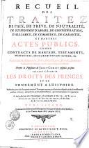 RECUEIL DES TRAITEZ DE PAIX, DE TRÊVE, DE NEUTRALITÉ, DE SUSPENSION D'ARMES, DE CONFÉDÉRATION, D'ALLIANCE, DE COMMERCE, DE GARANTIE, ET D'AUTRES ACTES PUBLICS, COMME CONTRACTS DE MARIAGE, TESTAMENTS, MANIFESTES, DECLARATIONS DE GUERRE, &c. Faits entre les Empereurs, Rois, Républiques, Princes, & autres Puiffances de l'Europe, & des autres Parties du Monde. Depuis la Naissance de JESUS-CHRIST jusqu'à présent. SERVANT A ÉTABLIR LES DROITS DES PRINCES ET DE FONDEMENT A L'HISTOIRE. Rassemblez avec soin d'un grand nombre d'Ouvrages imprimez, où ils étoient dispersez, & de divers Reucueil publiez ci-devant, ausquels on a ajouté plusieurs Piéces, qui n'avoient jamais été imprimées. Le tout redigé par ordre Chronologique, [et] accompagné de NOTES, de TABLES CHRONOLOGIQUES [et] ALPHABETIQUES, [et] des Noms des AUTEURS dont on s'est servi