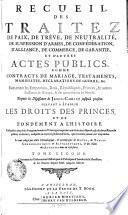RECUEIL DES TRAITEZ DE TRAITEZ DE PAIX, DE TRÊVE, DE NEUTRALITÉ, DE SUSPENSION D'ARMES, DE CONFÉDÉRATION, D'ALLIANCE, DE COMMERCE, DE GARANTIE, ET D'AUTRES ACTES PUBLICS, COMME CONTRACTS DE MARIAGE, TESTAMENTS, MANIFESTES, DECLARATIONS DE GUERRE, &c. Faits entre les Empereurs, Rois, Républiques, Princes, & autres Puiffances de l'Europe, & des autres Parties du Monde. Depuis la Naissance de JESUS-CHRIST jusqu'à présent. SERVANT A ÉTABLIR LES DROITS DES PRINCES ET DE FONDEMENT A L'HISTOIRE. Rassemblez avec soin d'un grand nombre d'Ouvrages imprimez, où ils étoient dispersez, & de divers Reucueil publiez ci-devant, ausquels on a ajouté plusieurs Piéces, qui n'avoient jamais été imprimées. Le tout redigé par ordre Chronologique, [et] accompagné de NOTES, de TABLES CHRONOLOGIQUES [et] ALPHABETIQUES, [et] des Noms des AUTEURS dont on s'est servi