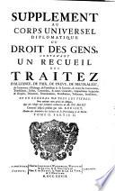 SUPPLEMENT AU CORPS UNIVERSEL DIPLOMATIQUE DU DROIT DES GENS, CONTENANT UN RECUEIL DES TRAITEZ D'ALLIANCE, DE PAIX, DE TREVE, DE NEUTRALITÉ, de Commerce, d'Echange, de Protection & de Garantie, de toutes les Conventions, Transactions, Pactes, Concordats, & autres Contracts, Capitulations Impériales & Royales, Donations, Renonciations, Protestations, Testamens, Investitures, ET EN GENERAL DE TOUS LES TITRES, Sous quelque nom qu'on les désigne, Qui ont échapé aux prémieres recherches de Mr. DU MONT. Continué jusqu'à présent par Mr. ROUSSET, Membre des Académies des Sciences de St. Petersbourg [et] de Berlin